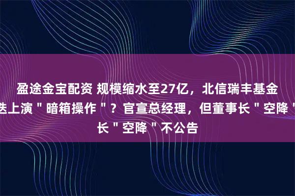 盈途金宝配资 规模缩水至27亿，北信瑞丰基金高管更迭上演＂暗箱操作＂？官宣总经理，但董事长＂空降＂不公告