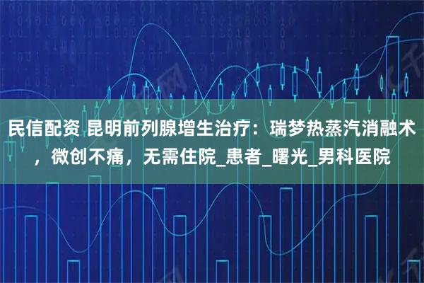 民信配资 昆明前列腺增生治疗：瑞梦热蒸汽消融术，微创不痛，无需住院_患者_曙光_男科医院