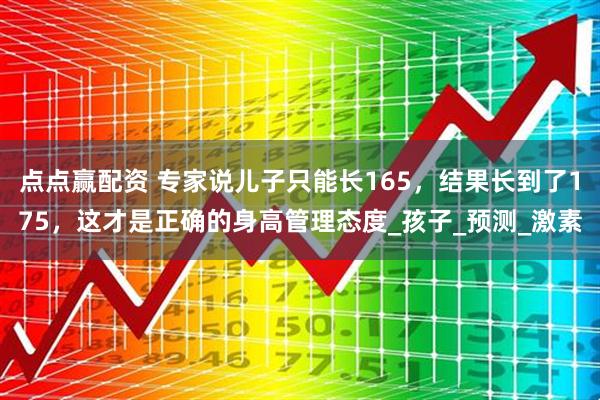 点点赢配资 专家说儿子只能长165，结果长到了175，这才是正确的身高管理态度_孩子_预测_激素
