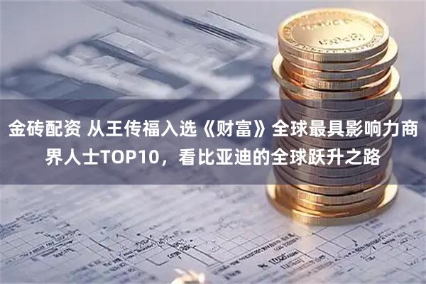 金砖配资 从王传福入选《财富》全球最具影响力商界人士TOP10，看比亚迪的全球跃升之路
