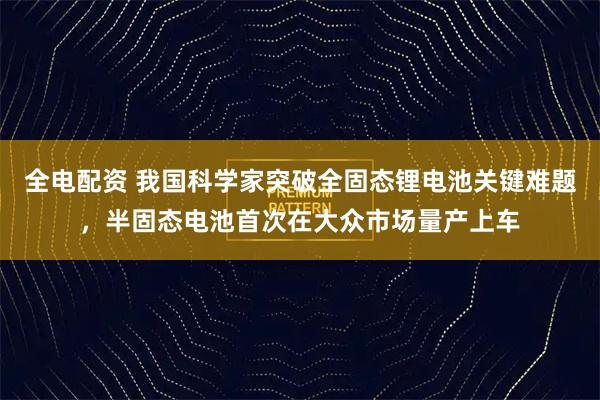 全电配资 我国科学家突破全固态锂电池关键难题，半固态电池首次在大众市场量产上车