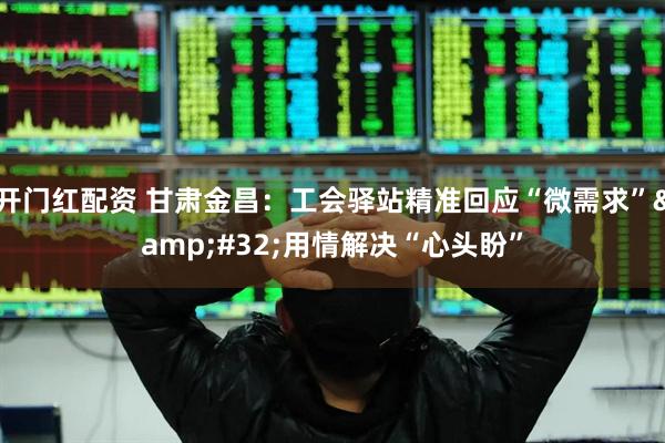 开门红配资 甘肃金昌：工会驿站精准回应“微需求” 用情解决“心头盼”