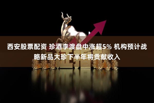 西安股票配资 珍酒李渡盘中涨超5% 机构预计战略新品大珍下半年将贡献收入