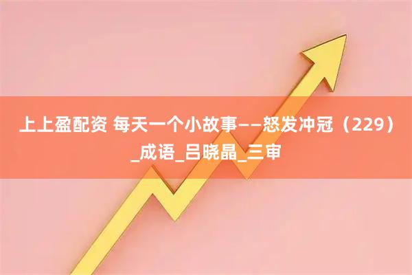 上上盈配资 每天一个小故事——怒发冲冠（229）_成语_吕晓晶_三审