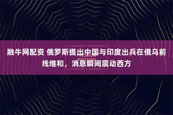 融牛网配资 俄罗斯提出中国与印度出兵在俄乌前线维和，消息瞬间震动西方