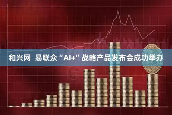 和兴网  易联众“AI+”战略产品发布会成功举办