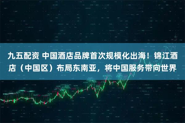 九五配资 中国酒店品牌首次规模化出海！锦江酒店（中国区）布局东南亚，将中国服务带向世界