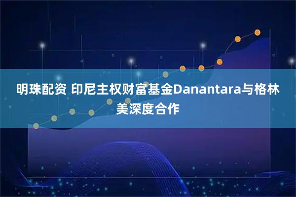 明珠配资 印尼主权财富基金Danantara与格林美深度合作