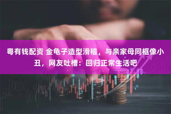 粤有钱配资 金龟子造型滑稽，与亲家母同框像小丑，网友吐槽：回归正常生活吧