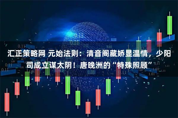 汇正策略网 元始法则：清音阁藏娇显温情，少阳司成立谋太阴！唐晚洲的“特殊照顾”