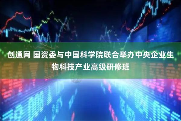 创通网 国资委与中国科学院联合举办中央企业生物科技产业高级研修班