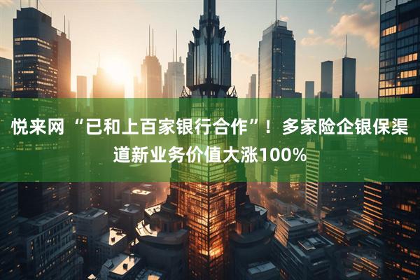 悦来网 “已和上百家银行合作”！多家险企银保渠道新业务价值大涨100%