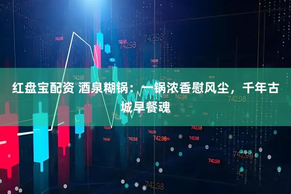 红盘宝配资 酒泉糊锅：一锅浓香慰风尘，千年古城早餐魂