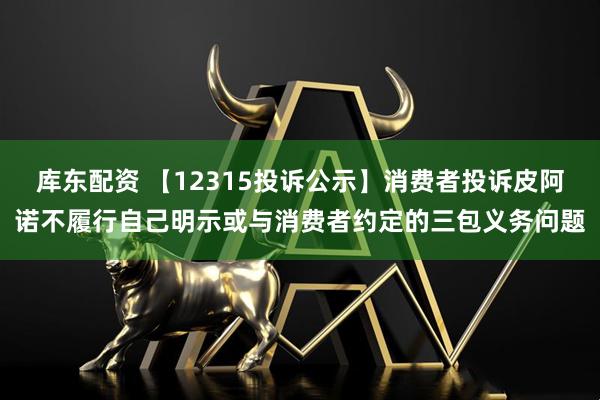 库东配资 【12315投诉公示】消费者投诉皮阿诺不履行自己明示或与消费者约定的三包义务问题