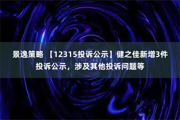 景逸策略 【12315投诉公示】健之佳新增3件投诉公示，涉及其他投诉问题等