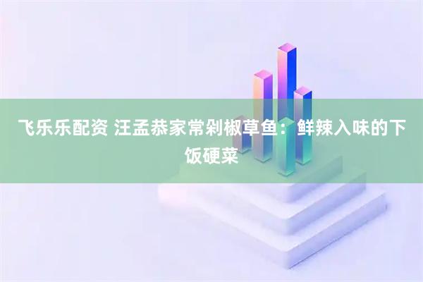 飞乐乐配资 汪孟恭家常剁椒草鱼：鲜辣入味的下饭硬菜