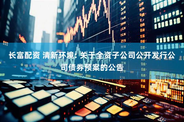 长富配资 清新环境: 关于全资子公司公开发行公司债券预案的公告