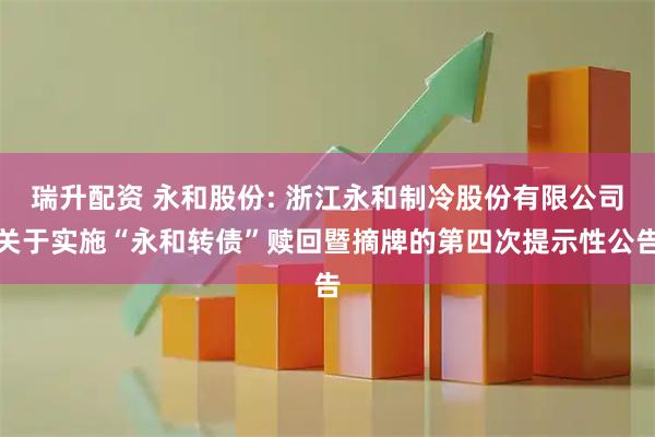 瑞升配资 永和股份: 浙江永和制冷股份有限公司关于实施“永和转债”赎回暨摘牌的第四次提示性公告