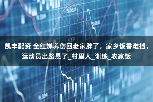 凯丰配资 全红婵养伤回老家胖了，家乡饭香难挡，运动员出路悬了_村里人_训练_农家饭