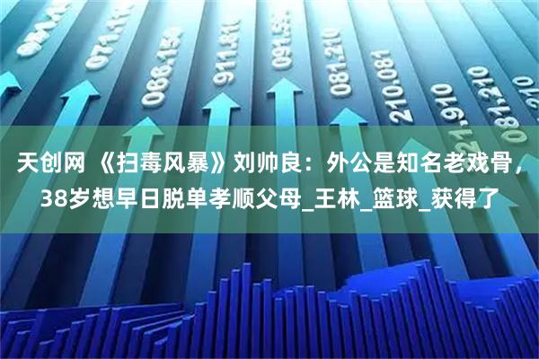 天创网 《扫毒风暴》刘帅良：外公是知名老戏骨，38岁想早日脱单孝顺父母_王林_篮球_获得了