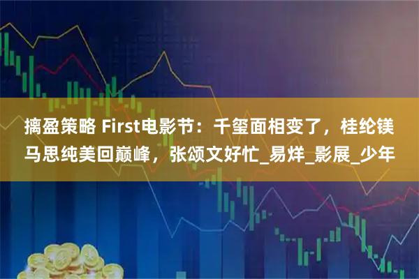摛盈策略 First电影节：千玺面相变了，桂纶镁马思纯美回巅峰，张颂文好忙_易烊_影展_少年