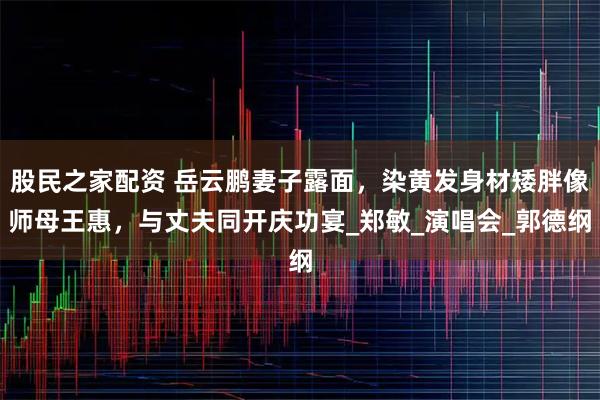 股民之家配资 岳云鹏妻子露面，染黄发身材矮胖像师母王惠，与丈夫同开庆功宴_郑敏_演唱会_郭德纲