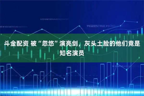 斗金配资 被“忽悠”演亮剑，灰头土脸的他们竟是知名演员