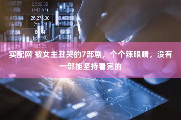 实配网 被女主丑哭的7部剧，个个辣眼睛，没有一部能坚持看完的