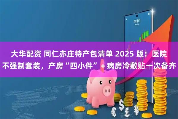 大华配资 同仁亦庄待产包清单 2025 版：医院不强制套装，产房“四小件”＋病房冷敷贴一次备齐