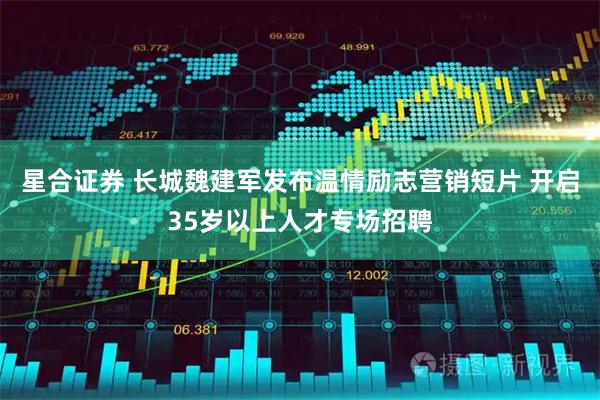 星合证券 长城魏建军发布温情励志营销短片 开启35岁以上人才专场招聘