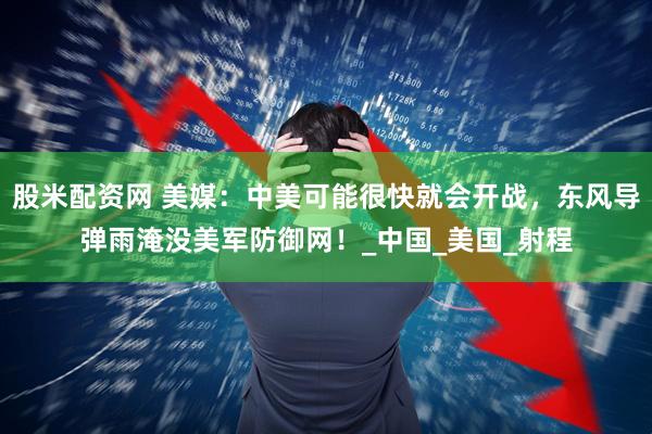 股米配资网 美媒：中美可能很快就会开战，东风导弹雨淹没美军防御网！_中国_美国_射程