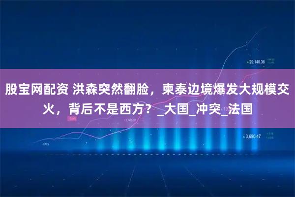 股宝网配资 洪森突然翻脸,柬泰边境爆发大规模交火,背后不是西方?_大国_冲突_法国