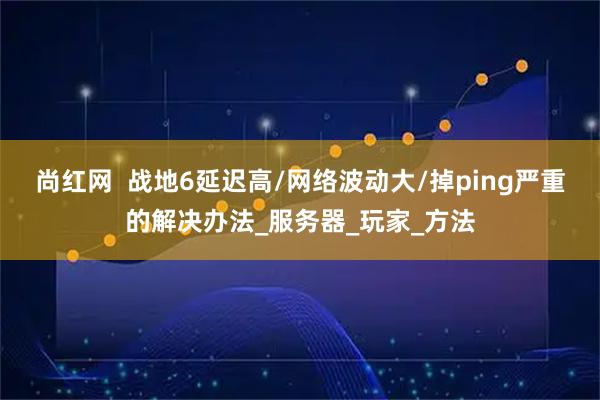尚红网  战地6延迟高/网络波动大/掉ping严重的解决办法_服务器_玩家_方法