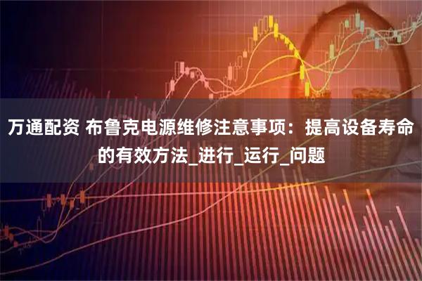 万通配资 布鲁克电源维修注意事项：提高设备寿命的有效方法_进行_运行_问题