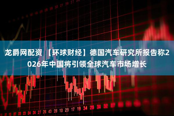 龙爵网配资 【环球财经】德国汽车研究所报告称2026年中国将引领全球汽车市场增长